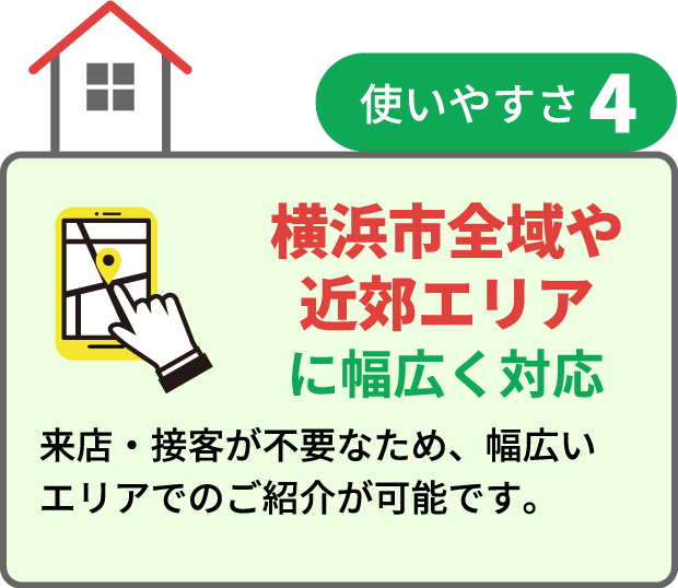 横浜市全域や近郊エリアに幅広く対応 来店・接客が不要なため、幅広いエリアでのご紹介が可能です。